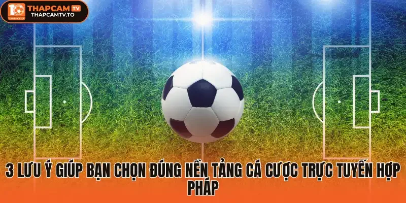 3 Lưu ý giúp bạn chọn đúng nền tảng cá cược trực tuyến hợp pháp