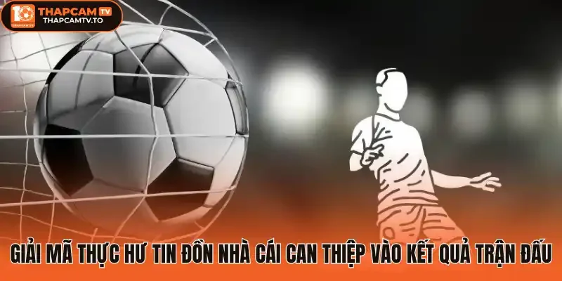 Giải mã thực hư tin đồn nhà cái can thiệp vào kết quả trận đấu