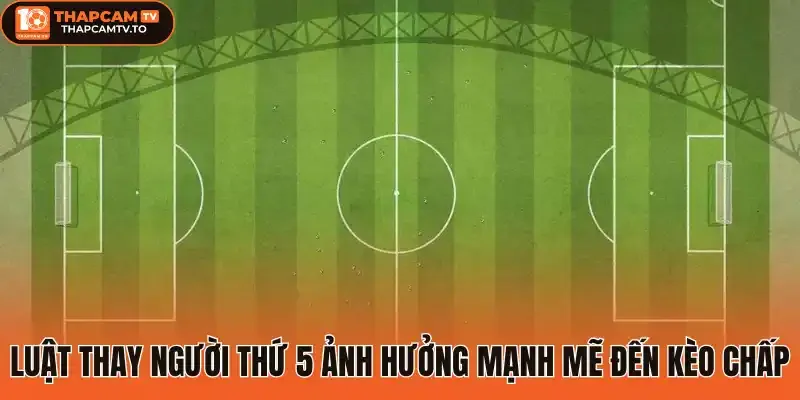 Luật thay người thứ 5 ảnh hưởng mạnh mẽ đến kèo chấp